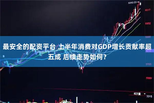 最安全的配资平台 上半年消费对GDP增长贡献率超五成 后续走势如何？