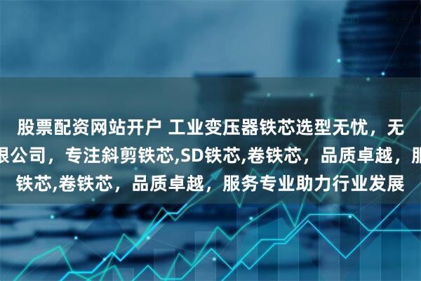 股票配资网站开户 工业变压器铁芯选型无忧，无锡伟邦变压器制造有限公司，专注斜剪铁芯,SD铁芯,卷铁芯，品质卓越，服务专业助力行业发展