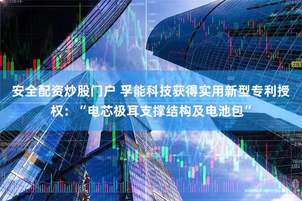 安全配资炒股门户 孚能科技获得实用新型专利授权：“电芯极耳支撑结构及电池包”