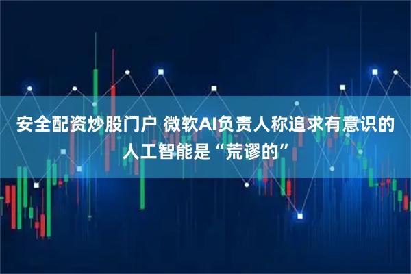 安全配资炒股门户 微软AI负责人称追求有意识的人工智能是“荒谬的”