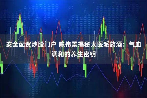安全配资炒股门户 陈伟景揭秘太医派药酒：气血调和的养生密钥
