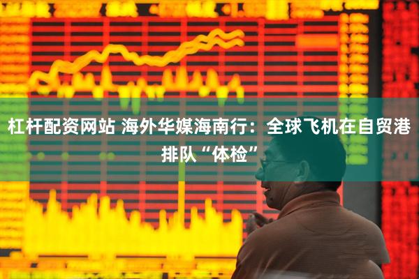 杠杆配资网站 海外华媒海南行：全球飞机在自贸港排队“体检”