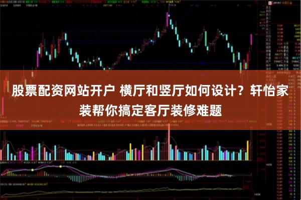 股票配资网站开户 横厅和竖厅如何设计？轩怡家装帮你搞定客厅装修难题