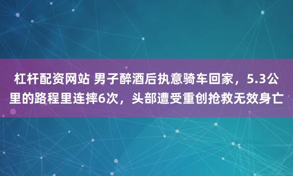 杠杆配资网站 男子醉酒后执意骑车回家，5.3公里的路程里连摔6次，头部遭受重创抢救无效身亡