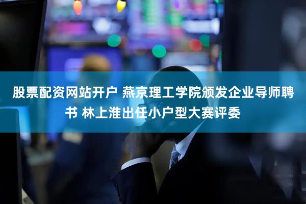 股票配资网站开户 燕京理工学院颁发企业导师聘书 林上淮出任小户型大赛评委