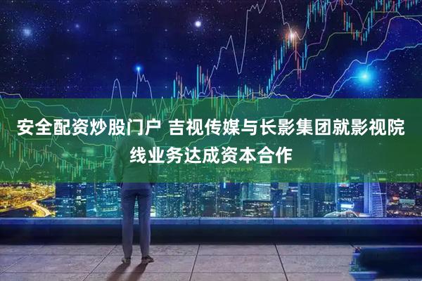 安全配资炒股门户 吉视传媒与长影集团就影视院线业务达成资本合作