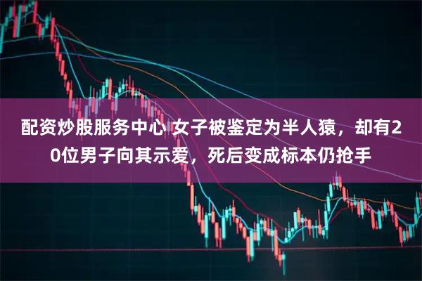 配资炒股服务中心 女子被鉴定为半人猿，却有20位男子向其示爱，死后变成标本仍抢手