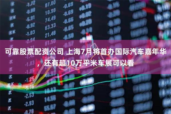 可靠股票配资公司 上海7月将首办国际汽车嘉年华，还有超10万平米车展可以看