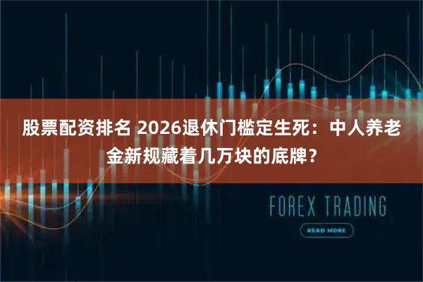 股票配资排名 2026退休门槛定生死：中人养老金新规藏着几万块的底牌？