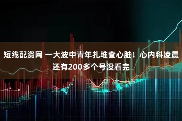 短线配资网 一大波中青年扎堆查心脏！心内科凌晨还有200多个号没看完