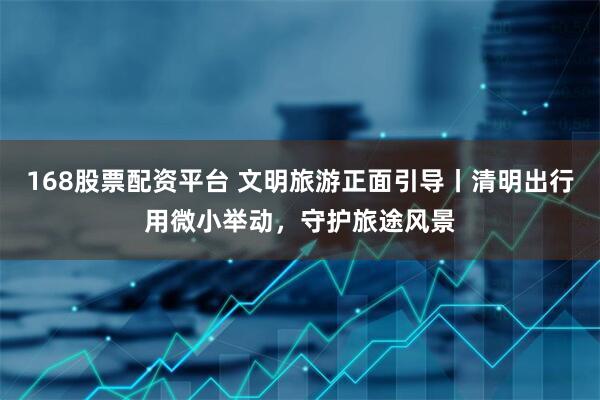 168股票配资平台 文明旅游正面引导丨清明出行用微小举动，守护旅途风景