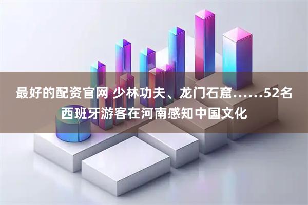 最好的配资官网 少林功夫、龙门石窟……52名西班牙游客在河南感知中国文化