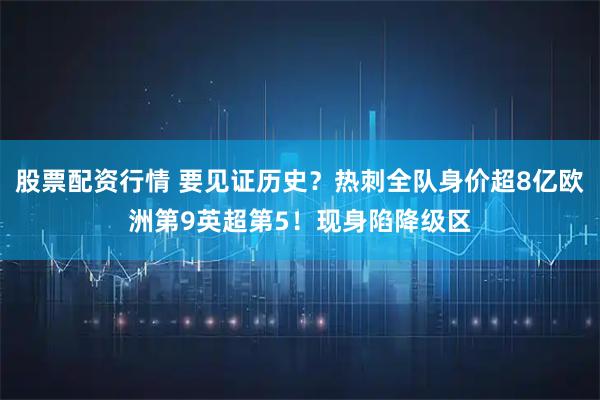 股票配资行情 要见证历史？热刺全队身价超8亿欧洲第9英超第5！现身陷降级区