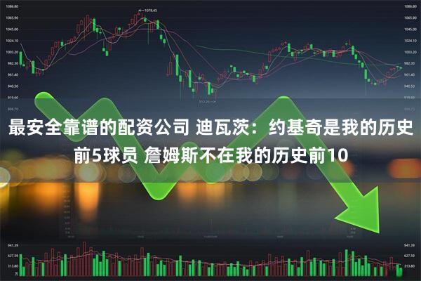 最安全靠谱的配资公司 迪瓦茨：约基奇是我的历史前5球员 詹姆斯不在我的历史前10