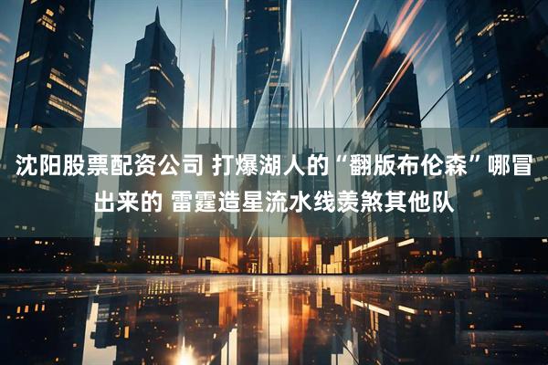 沈阳股票配资公司 打爆湖人的“翻版布伦森”哪冒出来的 雷霆造星流水线羡煞其他队