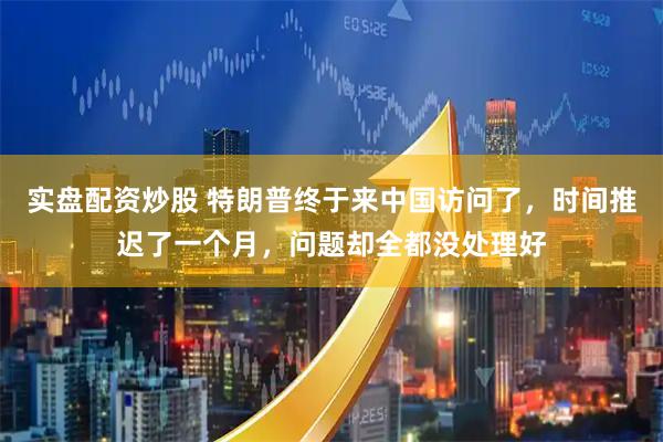 实盘配资炒股 特朗普终于来中国访问了，时间推迟了一个月，问题却全都没处理好